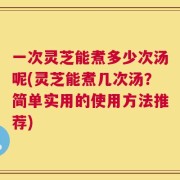 一次灵芝能煮多少次汤呢(灵芝能煮几次汤？简单实用的使用方法推荐)