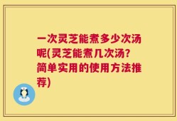 一次灵芝能煮多少次汤呢(灵芝能煮几次汤？简单实用的使用方法推荐)