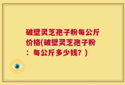 破壁灵芝孢子粉每公斤价格(破壁灵芝孢子粉：每公斤多少钱？)
