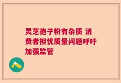 灵芝孢子粉有杂质 消费者担忧质量问题呼吁加强监管