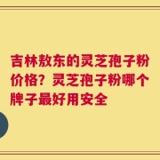 吉林敖东的灵芝孢子粉价格？灵芝孢子粉哪个牌子最好用安全