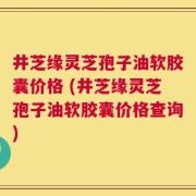 井芝缘灵芝孢子油软胶囊价格 (井芝缘灵芝孢子油软胶囊价格查询)