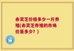 赤灵芝价格多少一斤养殖(赤灵芝养殖的市场价是多少？)