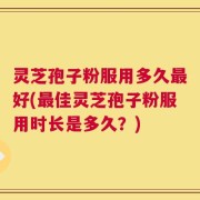 灵芝孢子粉服用多久最好(最佳灵芝孢子粉服用时长是多久？)