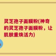 灵芝孢子面膜粉(神奇的灵芝孢子面膜粉，让肌肤重焕活力)