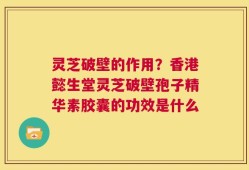 灵芝破壁的作用？香港懿生堂灵芝破壁孢子精华素胶囊的功效是什么