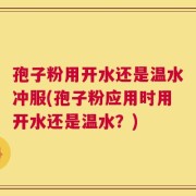 孢子粉用开水还是温水冲服(孢子粉应用时用开水还是温水？)
