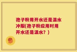 孢子粉用开水还是温水冲服(孢子粉应用时用开水还是温水？)