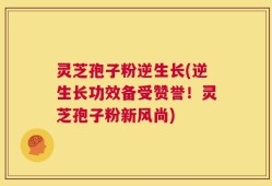灵芝孢子粉逆生长(逆生长功效备受赞誉！灵芝孢子粉新风尚)
