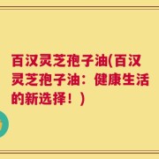 百汉灵芝孢子油(百汉灵芝孢子油：健康生活的新选择！)