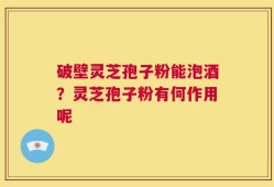 破壁灵芝孢子粉能泡酒？灵芝孢子粉有何作用呢