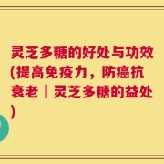 灵芝多糖的好处与功效(提高免疫力，防癌抗衰老｜灵芝多糖的益处)