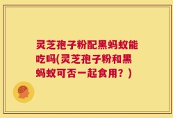 灵芝孢子粉配黑蚂蚁能吃吗(灵芝孢子粉和黑蚂蚁可否一起食用？)