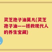 灵芝孢子油莫凡(灵芝孢子油——拯救现代人的养生宝藏)