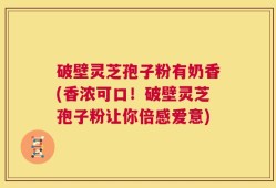 破壁灵芝孢子粉有奶香(香浓可口！破壁灵芝孢子粉让你倍感爱意)