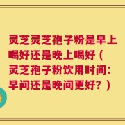 灵芝灵芝孢子粉是早上喝好还是晚上喝好 (灵芝孢子粉饮用时间：早间还是晚间更好？)