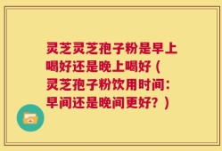 灵芝灵芝孢子粉是早上喝好还是晚上喝好 (灵芝孢子粉饮用时间：早间还是晚间更好？)