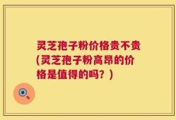 灵芝孢子粉价格贵不贵(灵芝孢子粉高昂的价格是值得的吗？)