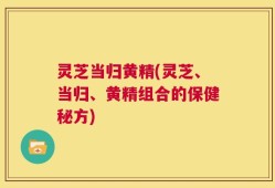 灵芝当归黄精(灵芝、当归、黄精组合的保健秘方)