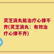 灵芝滴丸能治疗心律不齐(灵芝滴丸：有效治疗心律不齐)