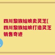 四川黎族姑娘卖灵芝(四川黎族姑娘打造灵芝销售奇迹