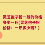 灵芝孢子粉一般的价格多少一斤(灵芝孢子粉价格：一斤多少钱？)