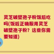 灵芝破壁孢子粉饭后吃吗(饭后正确服用灵芝破壁孢子粉？这些你需要知道)