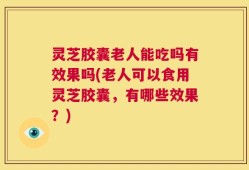 灵芝胶囊老人能吃吗有效果吗(老人可以食用灵芝胶囊，有哪些效果？)