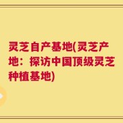 灵芝自产基地(灵芝产地：探访中国顶级灵芝种植基地)