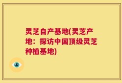 灵芝自产基地(灵芝产地：探访中国顶级灵芝种植基地)