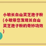 小敏长白山灵芝孢子粉(小敏带您发现长白山灵芝孢子粉的奇妙功效)