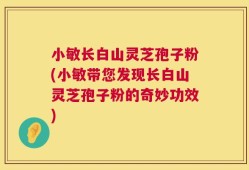 小敏长白山灵芝孢子粉(小敏带您发现长白山灵芝孢子粉的奇妙功效)