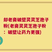 却老斋破壁灵灵芝孢子粉(老斋灵灵芝孢子粉：破壁让药力更强)