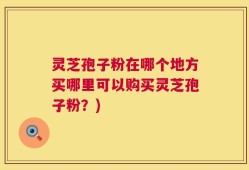 灵芝孢子粉在哪个地方买哪里可以购买灵芝孢子粉？)