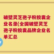破壁灵芝孢子粉胶囊企业名录(全国破壁灵芝孢子粉胶囊品牌企业名单汇总