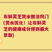 石斛灵芝煲水做法窍门(煲水优化！让石斛灵芝的健康成分得到最大萃取)
