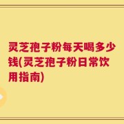 灵芝孢子粉每天喝多少钱(灵芝孢子粉日常饮用指南)