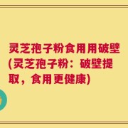 灵芝孢子粉食用用破壁(灵芝孢子粉：破壁提取，食用更健康)