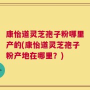 康怡道灵芝孢子粉哪里产的(康怡道灵芝孢子粉产地在哪里？)