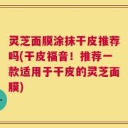 灵芝面膜涂抹干皮推荐吗(干皮福音！推荐一款适用于干皮的灵芝面膜)