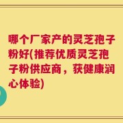 哪个厂家产的灵芝孢子粉好(推荐优质灵芝孢子粉供应商，获健康润心体验)