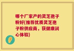 哪个厂家产的灵芝孢子粉好(推荐优质灵芝孢子粉供应商，获健康润心体验)