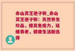 赤山灵芝孢子粉_赤山灵芝孢子粉：天然养生珍品，提高免疫力，延缓衰老，健康生活新选择