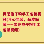 灵芝孢子粉手工包装视频(用心包装，品质保障——灵芝孢子粉手工包装视频)