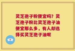 灵芝孢子粉便宜吗？灵芝孢子粉比灵芝孢子油便宜那么多，有人却选择买灵芝孢子油呢