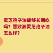 灵芝孢子油能够长期吃吗？慧致源灵芝孢子油怎么样？