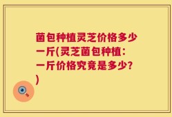 菌包种植灵芝价格多少一斤(灵芝菌包种植：一斤价格究竟是多少？)