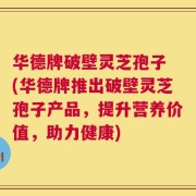 华德牌破壁灵芝孢子 (华德牌推出破壁灵芝孢子产品，提升营养价值，助力健康)