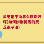 灵芝孢子油怎么区别好坏(如何辨别优质的灵芝孢子油)