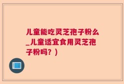 儿童能吃灵芝孢子粉么_儿童适宜食用灵芝孢子粉吗？)